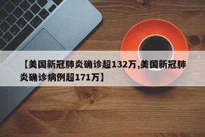 【美国新冠肺炎确诊超132万,美国新冠肺炎确诊病例超171万】