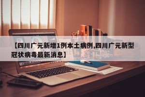 【四川广元新增1例本土病例,四川广元新型冠状病毒最新消息】