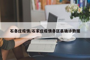 石各庄疫情/石家庄疫情各区县确诊数据