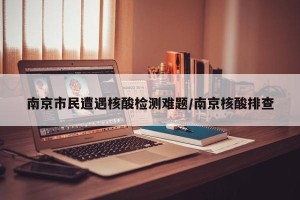 南京市民遭遇核酸检测难题/南京核酸排查