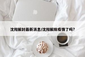 沈阳解封最新消息/沈阳解除疫情了吗?