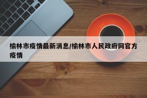 榆林市疫情最新消息/榆林市人民政府网官方疫情
