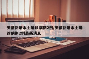 安徽新增本土确诊病例2例/安徽新增本土确诊病例2例最新消息
