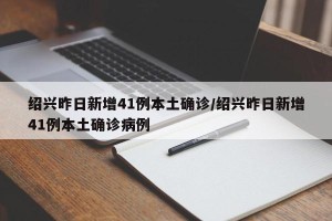 绍兴昨日新增41例本土确诊/绍兴昨日新增41例本土确诊病例