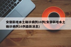 安徽新增本土确诊病例16例(安徽新增本土确诊病例16例最新消息)