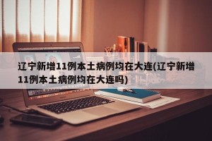 辽宁新增11例本土病例均在大连(辽宁新增11例本土病例均在大连吗)