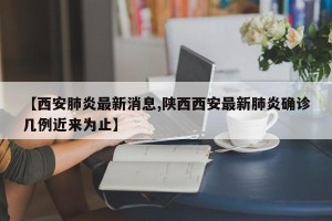 【西安肺炎最新消息,陕西西安最新肺炎确诊几例近来为止】