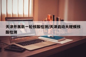 天津开展新一轮核酸检测/天津启动大规模核酸检测