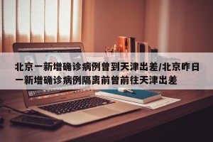 北京一新增确诊病例曾到天津出差/北京昨日一新增确诊病例隔离前曾前往天津出差