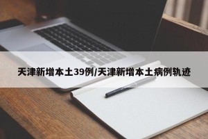 天津新增本土39例/天津新增本土病例轨迹