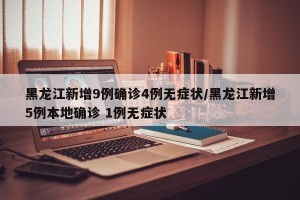 黑龙江新增9例确诊4例无症状/黑龙江新增5例本地确诊 1例无症状