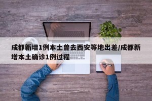 成都新增1例本土曾去西安等地出差/成都新增本土确诊1例过程