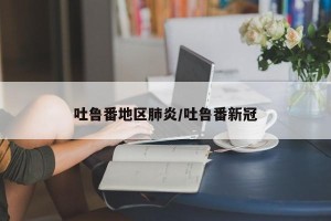 吐鲁番地区肺炎/吐鲁番新冠