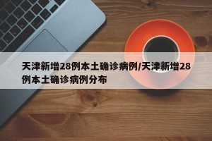 天津新增28例本土确诊病例/天津新增28例本土确诊病例分布
