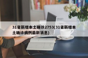 31省新增本土确诊2753(31省新增本土确诊病例最新消息)