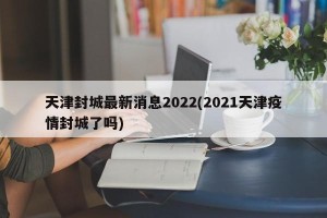 天津封城最新消息2022(2021天津疫情封城了吗)