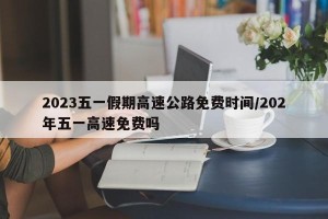 2023五一假期高速公路免费时间/202年五一高速免费吗