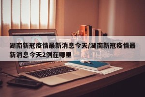 湖南新冠疫情最新消息今天/湖南新冠疫情最新消息今天2例在哪里
