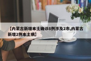 【内蒙古新增本土确诊8例涉及2市,内蒙古新增2例本土病】