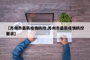 【苏州市最新疫情防控,苏州市最新疫情防控要求】