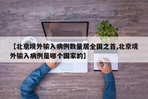 【北京境外输入病例数量居全国之首,北京境外输入病例是哪个国家的】