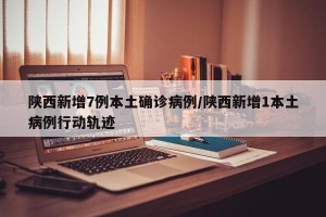 陕西新增7例本土确诊病例/陕西新增1本土病例行动轨迹