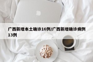 广西新增本土确诊16例/广西新增确诊病例13例