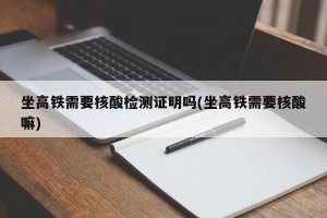 坐高铁需要核酸检测证明吗(坐高铁需要核酸嘛)