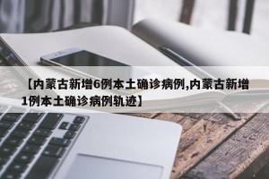 【内蒙古新增6例本土确诊病例,内蒙古新增1例本土确诊病例轨迹】
