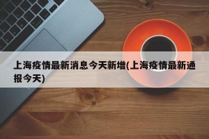 上海疫情最新消息今天新增(上海疫情最新通报今天)