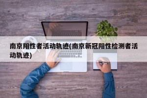 南京阳性者活动轨迹(南京新冠阳性检测者活动轨迹)