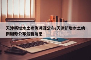 天津新增本土病例溯源公布/天津新增本土病例溯源公布最新消息
