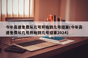 今年高速免费从几号开始到几号结束(今年高速免费从几号开始到几号结束2024)