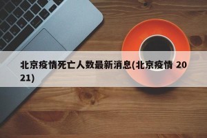 北京疫情死亡人数最新消息(北京疫情 2021)