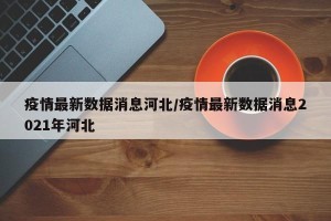 疫情最新数据消息河北/疫情最新数据消息2021年河北
