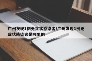 广州发现1例无症状感染者/广州发现1例无症状感染者是哪里的