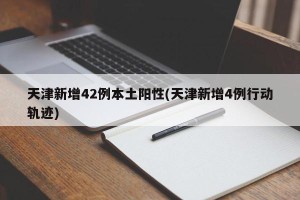 天津新增42例本土阳性(天津新增4例行动轨迹)
