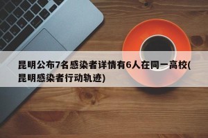 昆明公布7名感染者详情有6人在同一高校(昆明感染者行动轨迹)