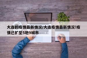 大连的疫情最新情况/大连疫情最新情况!疫情已扩至5地9城市