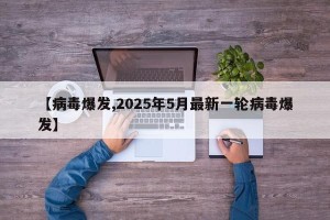 【病毒爆发,2025年5月最新一轮病毒爆发】