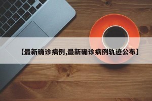 【最新确诊病例,最新确诊病例轨迹公布】