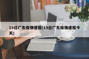 19日广东疫情速报(19日广东疫情速报今天)