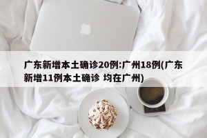 广东新增本土确诊20例:广州18例(广东新增11例本土确诊 均在广州)