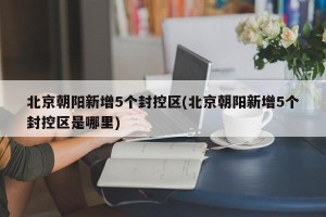 北京朝阳新增5个封控区(北京朝阳新增5个封控区是哪里)