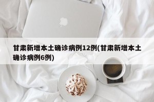 甘肃新增本土确诊病例12例(甘肃新增本土确诊病例6例)