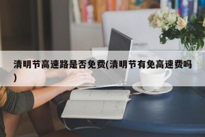 清明节高速路是否免费(清明节有免高速费吗)