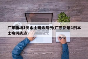 广东新增1例本土确诊病例(广东新增1例本土病例轨迹)