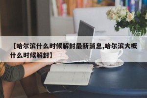 【哈尔滨什么时候解封最新消息,哈尔滨大概什么时候解封】