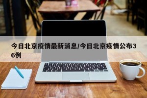 今日北京疫情最新消息/今日北京疫情公布36例