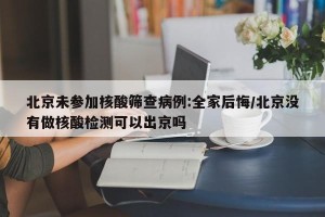 北京未参加核酸筛查病例:全家后悔/北京没有做核酸检测可以出京吗